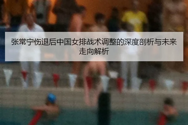 张常宁伤退后中国女排战术调整的深度剖析与未来走向解析